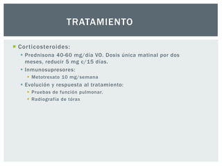 TRATAMIENTO

 Corticosteroides:
   Prednisona 40-60 mg/día VO. Dosis única matinal por dos
    meses, reducir 5 mg c/15 días.
   Inmunosupresores:
     Metotrexato 10 mg/semana
   Evolución y respuesta al tratamiento:
     Pruebas de función pulmonar.
     Radiografía de tórax
 