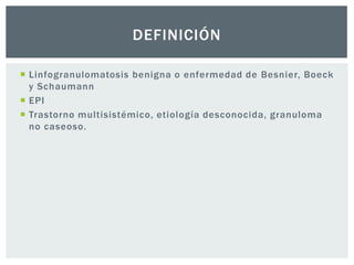 DEFINICIÓN

 Linfogranulomatosis benigna o enfermedad de Besnier, Boeck
  y Schaumann
 EPI
 Trastorno multisistémico, etiología desconocida, granuloma
  no caseoso.
 