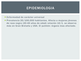EPIDEMIOLOGIA

 Enfermedad de carácter universal
 Prevalencia 20/100,000 habitantes. Afecta a mujeres jóvenes
  de raza negra (20-40 años de edad) relación 10/1 . se observa
  más en Gran Bretaña y USA . El pulmón: órgano mas afectado.
 