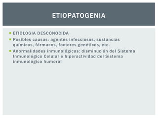 ETIOPATOGENIA

 ETIOLOGIA DESCONOCIDA
 Posibles causas: agentes infecciosos, sustancias
  químicas, fármacos, factores genéticos, etc.
 Anormalidades inmunológicas: disminución del Sistema
  Inmunológico Celular e hiperactividad del Sistema
  inmunológico humoral
 