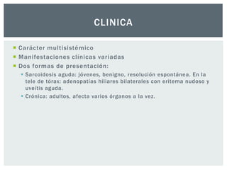 CLINICA

 Carácter multisistémico
 Manifestaciones clínicas variadas
 Dos formas de presentación:
   Sarcoidosis aguda: jóvenes, benigno, resolución espontánea. En la
    tele de tórax: adenopatías hiliares bilaterales con eritema nudoso y
    uveítis aguda.
   Crónica: adultos, afecta varios órganos a la vez.
 