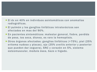 El dx en 40% en individuos asintomáticos con anomalías
  radiográficas.
 El pulmón y los ganglios linfáticos intratorácicos son
  afectados en mas del 90%.
 En pacientes sintomáticos: malestar general, fiebre, perdida
  de peso, tos seca, disnea, es raro la hemoptisis.
 Otros órganos afectados: ganglios linfáticos (>75%), piel (25%
  eritema nudoso y placas), ojo (25% uveítis anterior y posterior
  que pueden dar ceguera), SNC y corazón en 5%, sistema
  osteomuscular, medula ósea, bazo e hígado.
 