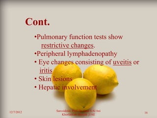 Cont.
             •Pulmonary function tests show
                restrictive changes.
             •Peripheral lymphadenopathy
             • Eye changes consisting of uveitis or
               iritis
             • Skin lesions
             • Hepatic involvement


12/7/2012            Sarcoidosis Prof. Dr. Saad S Al Ani
                                                           16
                         Khorfakkan .Sharjah ,UAE
 