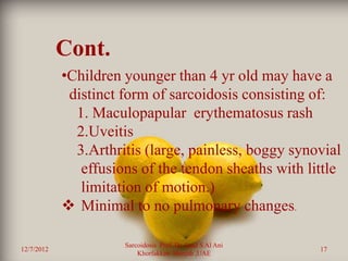 Cont.
            •Children younger than 4 yr old may have a
             distinct form of sarcoidosis consisting of:
              1. Maculopapular erythematosus rash
              2.Uveitis
              3.Arthritis (large, painless, boggy synovial
               effusions of the tendon sheaths with little
               limitation of motion.)
             Minimal to no pulmonary changes.

                      Sarcoidosis Prof. Dr. Saad S Al Ani
12/7/2012                                                   17
                          Khorfakkan .Sharjah ,UAE
 