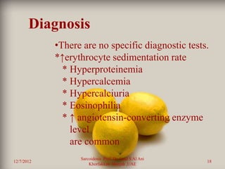 Diagnosis
            •There are no specific diagnostic tests.
            *↑erythrocyte sedimentation rate
              * Hyperproteinemia
              * Hypercalcemia
              * Hypercalciuria
              * Eosinophilia
              * ↑ angiotensin-converting enzyme
                level
                are common
                  Sarcoidosis Prof. Dr. Saad S Al Ani
12/7/2012                                               18
                      Khorfakkan .Sharjah ,UAE
 