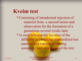 Kveim test
             * Consisting of intradermal injection of
                   material from a sarcoid lesion and
                   observation for the formation of a
                   granuloma several weeks later
             * Is used infrequently because of the
                difficulty in obtaining standardized test
                material and reports of varying
                sensitivity and specificity of the test.

                      Sarcoidosis Prof. Dr. Saad S Al Ani
12/7/2012                                                   19
                          Khorfakkan .Sharjah ,UAE
 