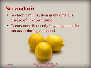 Sarcoidosis
 • A chronic multisystem granulomatous
   disease of unknown cause
 • Occurs most frequently in young adults but
   can occur during childhood.




                Sarcoidosis Prof. Dr. Saad S Al Ani
12/7/2012                                             2
                    Khorfakkan .Sharjah ,UAE
 