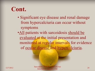 Cont.
            • Significant eye disease and renal damage
               from hypercalciuria can occur without
               symptoms
            •All patients with sarcoidosis should be
              evaluated at the initial presentation and
              monitored at regular intervals for evidence
               of ocular disease and hypercalciuria.



                      Sarcoidosis Prof. Dr. Saad S Al Ani
12/7/2012                                                   24
                          Khorfakkan .Sharjah ,UAE
 
