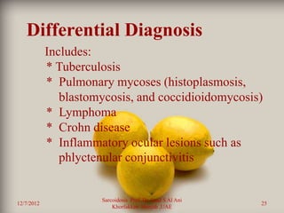 Differential Diagnosis
            Includes:
            * Tuberculosis
            * Pulmonary mycoses (histoplasmosis,
               blastomycosis, and coccidioidomycosis)
            * Lymphoma
            * Crohn disease
            * Inflammatory ocular lesions such as
               phlyctenular conjunctivitis


                      Sarcoidosis Prof. Dr. Saad S Al Ani
12/7/2012                                                   25
                          Khorfakkan .Sharjah ,UAE
 