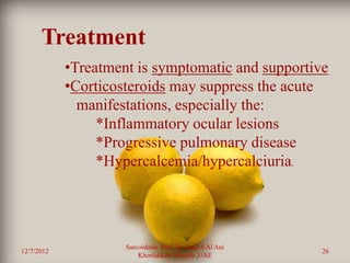 Treatment
            •Treatment is symptomatic and supportive
            •Corticosteroids may suppress the acute
              manifestations, especially the:
                 *Inflammatory ocular lesions
                 *Progressive pulmonary disease
                 *Hypercalcemia/hypercalciuria.




                     Sarcoidosis Prof. Dr. Saad S Al Ani
12/7/2012                                                  26
                         Khorfakkan .Sharjah ,UAE
 