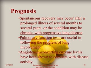 Prognosis
            •Spontaneous recovery may occur after a
             prolonged illness of several months to
             several years, or the condition may be
             chronic, with progressive lung disease
            •Pulmonary function tests are useful in
             following the progress of lung
             involvement
            •Angiotensin-converting enzyme levels
             have been shown to correlate with disease
             activity.
12/7/2012           Sarcoidosis Prof. Dr. Saad S Al Ani   28
                        Khorfakkan .Sharjah ,UAE
 