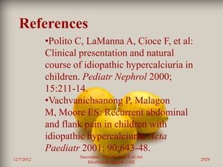 References
            •Polito C, LaManna A, Cioce F, et al:
            Clinical presentation and natural
            course of idiopathic hypercalciuria in
            children. Pediatr Nephrol 2000;
            15:211-14.
            •Vachvanichsanong P, Malagon
            M, Moore ES: Recurrent abdominal
            and flank pain in children with
            idiopathic hypercalciuria. Acta
            Paediatr 2001; 90:643-48.
                     Sarcoidosis Prof. Dr. Saad S Al Ani
12/7/2012                                                  2929
                         Khorfakkan .Sharjah ,UAE
 