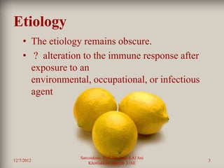 Etiology
    • The etiology remains obscure.
    • ? alteration to the immune response after
      exposure to an
      environmental, occupational, or infectious
      agent




                  Sarcoidosis Prof. Dr. Saad S Al Ani
12/7/2012                                               3
                      Khorfakkan .Sharjah ,UAE
 