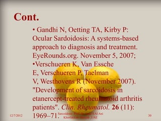 Cont.
            • Gandhi N, Oetting TA, Kirby P:
            Ocular Sardoidosis: A systems-based
            approach to diagnosis and treatment.
            EyeRounds.org. November 5, 2007;
            •Verschueren K, Van Essche
            E, Verschueren P, Taelman
            V, Westhovens R (November 2007).
            "Development of sarcoidosis in
            etanercept-treated rheumatoid arthritis
            patients". Clin. Rheumatol. 26 (11):
                     Sarcoidosis Prof. Dr. Saad S Al Ani
12/7/2012   1969–71. Khorfakkan .Sharjah ,UAE              30
 