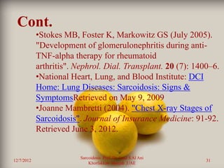 Cont.
            •Stokes MB, Foster K, Markowitz GS (July 2005).
            "Development of glomerulonephritis during anti-
            TNF-alpha therapy for rheumatoid
            arthritis". Nephrol. Dial. Transplant. 20 (7): 1400–6.
            •National Heart, Lung, and Blood Institute: DCI
            Home: Lung Diseases: Sarcoidosis: Signs &
            SymptomsRetrieved on May 9, 2009
            •Joanne Mambretti (2004). "Chest X-ray Stages of
            Sarcoidosis". Journal of Insurance Medicine: 91-92.
            Retrieved June 3, 2012.


                         Sarcoidosis Prof. Dr. Saad S Al Ani
12/7/2012                                                      31
                             Khorfakkan .Sharjah ,UAE
 
