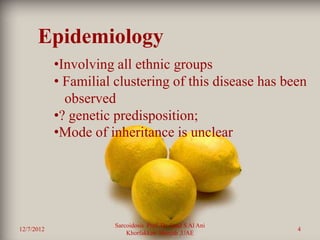 Epidemiology
            •Involving all ethnic groups
            • Familial clustering of this disease has been
              observed
            •? genetic predisposition;
            •Mode of inheritance is unclear




                       Sarcoidosis Prof. Dr. Saad S Al Ani
12/7/2012                                                    4
                           Khorfakkan .Sharjah ,UAE
 