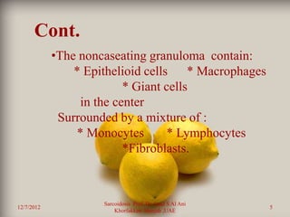 Cont.
            •The noncaseating granuloma contain:
                * Epithelioid cells * Macrophages
                          * Giant cells
                 in the center
             Surrounded by a mixture of :
                * Monocytes        * Lymphocytes
                          *Fibroblasts.



                     Sarcoidosis Prof. Dr. Saad S Al Ani
12/7/2012                                                  5
                         Khorfakkan .Sharjah ,UAE
 