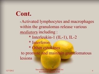 Cont.
             •Activated lymphocytes and macrophages
             within the granulomas release various
             mediators including :
                   * Interleukin-1 (IL-1), IL-2
                   * Interferon
                   * Other cytokines
              to promote and maintain granulomatous
             lesions

                     Sarcoidosis Prof. Dr. Saad S Al Ani
12/7/2012                                                  6
                         Khorfakkan .Sharjah ,UAE
 