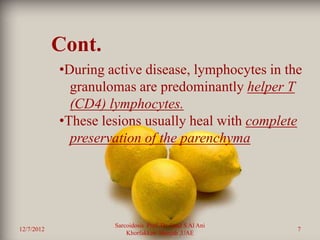 Cont.
            •During active disease, lymphocytes in the
              granulomas are predominantly helper T
              (CD4) lymphocytes.
            •These lesions usually heal with complete
              preservation of the parenchyma




                     Sarcoidosis Prof. Dr. Saad S Al Ani
12/7/2012                                                  7
                         Khorfakkan .Sharjah ,UAE
 