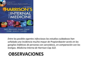 OBSERVACIONES
Entre los posibles agentes infecciosos los estudios cuidadosos han
señalado una incidencia mucho mayor de Propionibacter acnés en los
ganglios linfáticos de personas con sarcoidosis, en comparación con los
testigos. Medicina Interna de Harrison Cap 322.
 