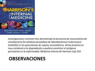 OBSERVACIONES
Investigaciones recientes han demostrado la presencia de una proteína de
micobacteria [la catalasa-peroxidasa de Mycobacterium tuberculosis
(mKatG)] en los granulomas de sujetos sarcoidóticos. Dicha proteína es
muy resistente a la degradación y pudiera constituir el antígeno
persistente en la enfermedad. Medicina Interna de Harrison Cap 322.
 