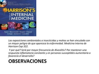 OBSERVACIONES
Las exposiciones ambientales a insecticidas y mohos se han vinculado con
un mayor peligro de que aparezca la enfermedad. Medicina Interna de
Harrison Cap 322.
Y por qué? Será por mayor frecuencia de Alveolitis? Por mantener una
respuesta inflamatoria constante y en personas susceptibles aumentaría o
favorecía el desarrollo?
 