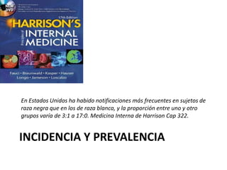 INCIDENCIA Y PREVALENCIA
En Estados Unidos ha habido notificaciones más frecuentes en sujetos de
raza negra que en los de raza blanca, y la proporción entre uno y otro
grupos varía de 3:1 a 17:0. Medicina Interna de Harrison Cap 322.
 