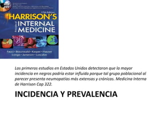 INCIDENCIA Y PREVALENCIA
Los primeros estudios en Estados Unidos detectaron que la mayor
incidencia en negros podría estar influida porque tal grupo poblacional al
parecer presenta neumopatías más extensas y crónicas. Medicina Interna
de Harrison Cap 322.
 