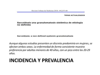 INCIDENCIA Y PREVALENCIA
Aunque algunos estudios presenten un discreto predominio en mujeres, se
afectan ambos sexos. La enfermedad de forma consistente muestra
preferencia por adultos menores de 40 años, con un pico entre los 20-29
años.
 
