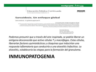 INMUNOPATOGENIA
Podemos presumir que a través del aire inspirado, se podría liberar un
antígeno desconocido que active células T y macrófagos. Estas células,
liberarían factores quimiotácticos y citoquinas que inducirían una
respuesta inflamatoria que conduciría a una alveolitis linfocítica. La
alveolitis, establecería las etapas para la formación del granuloma.
 
