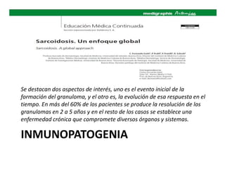 INMUNOPATOGENIA
Se destacan dos aspectos de interés, uno es el evento inicial de la
formación del granuloma, y el otro es, la evolución de esa respuesta en el
tiempo. En más del 60% de los pacientes se produce la resolución de los
granulomas en 2 a 5 años y en el resto de los casos se establece una
enfermedad crónica que compromete diversos órganos y sistemas.
 