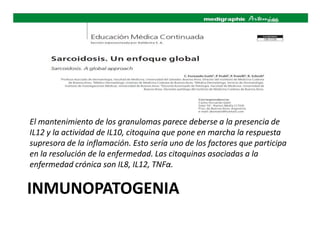 INMUNOPATOGENIA
El mantenimiento de los granulomas parece deberse a la presencia de
IL12 y la actividad de IL10, citoquina que pone en marcha la respuesta
supresora de la inflamación. Esto sería uno de los factores que participa
en la resolución de la enfermedad. Las citoquinas asociadas a la
enfermedad crónica son IL8, IL12, TNFα.
 