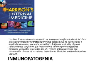 INMUNOPATOGENIA
La célula T es un elemento necesario de la respuesta inflamatoria inicial. En la
infección avanzada y no tratada por VIH la persona que no tiene células T
auxiliadoras rara vez presenta sarcoidosis. A diferencia de ello, algunos
señalamientos confirman que la sarcoidosis termina por manifestarse
conforme los sujetos infectados por VIH reciben antirretrovíricos, con
restauración ulterior de su sistema inmunitario. Medicina Interna de Harrison
Cap 322.
 