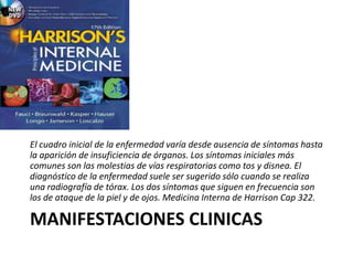 MANIFESTACIONES CLINICAS
El cuadro inicial de la enfermedad varía desde ausencia de síntomas hasta
la aparición de insuficiencia de órganos. Los síntomas iniciales más
comunes son las molestias de vías respiratorias como tos y disnea. El
diagnóstico de la enfermedad suele ser sugerido sólo cuando se realiza
una radiografía de tórax. Los dos síntomas que siguen en frecuencia son
los de ataque de la piel y de ojos. Medicina Interna de Harrison Cap 322.
 