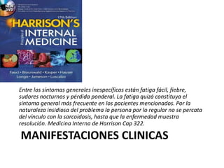 MANIFESTACIONES CLINICAS
Entre los síntomas generales inespecíficos están fatiga fácil, fiebre,
sudores nocturnos y pérdida ponderal. La fatiga quizá constituya el
síntoma general más frecuente en los pacientes mencionados. Por la
naturaleza insidiosa del problema la persona por lo regular no se percata
del vínculo con la sarcoidosis, hasta que la enfermedad muestra
resolución. Medicina Interna de Harrison Cap 322.
 