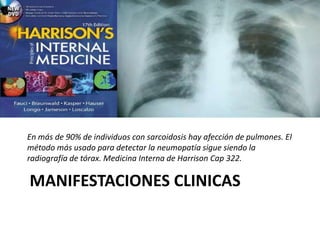 MANIFESTACIONES CLINICAS
En más de 90% de individuos con sarcoidosis hay afección de pulmones. El
método más usado para detectar la neumopatía sigue siendo la
radiografía de tórax. Medicina Interna de Harrison Cap 322.
 