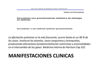MANIFESTACIONES CLINICAS
La afectación pulmonar es la más frecuente, ocurre hasta en un 90 % de
los casos. Involucra los alveolos, vasos sanguíneos y bronquiolos,
produciendo alteraciones fundamentalmente restrictivas y anormalidades
en el intercambio de los gases. Medicina Interna de Harrison Cap 322.
 