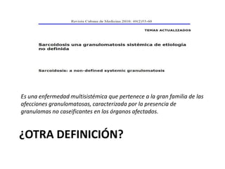 ¿OTRA DEFINICIÓN?
Es una enfermedad multisistémica que pertenece a la gran familia de las
afecciones granulomatosas, caracterizada por la presencia de
granulomas no caseificantes en los órganos afectados.
 