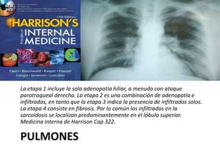 PULMONES
La etapa 1 incluye la sola adenopatía hiliar, a menudo con ataque
paratraqueal derecho. La etapa 2 es una combinación de adenopatía e
infiltrados, en tanto que la etapa 3 indica la presencia de infiltrados solos.
La etapa 4 consiste en fibrosis. Por lo común los infiltrados en la
sarcoidosis se localizan predominantemente en el lóbulo superior.
Medicina Interna de Harrison Cap 322.
 