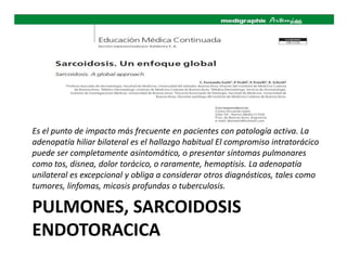 PULMONES, SARCOIDOSIS
ENDOTORACICA
Es el punto de impacto más frecuente en pacientes con patología activa. La
adenopatía hiliar bilateral es el hallazgo habitual El compromiso intratorácico
puede ser completamente asintomático, o presentar síntomas pulmonares
como tos, disnea, dolor torácico, o raramente, hemoptisis. La adenopatía
unilateral es excepcional y obliga a considerar otros diagnósticos, tales como
tumores, linfomas, micosis profundas o tuberculosis.
 