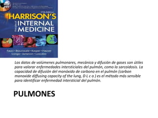 PULMONES
Los datos de volúmenes pulmonares, mecánica y difusión de gases son útiles
para valorar enfermedades intersticiales del pulmón, como la sarcoidosis. La
capacidad de difusión del monóxido de carbono en el pulmón (carbon
monoxide diffusing capacity of the lung, D L c o ) es el método más sensible
para identificar enfermedad intersticial del pulmón.
 