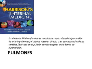 PULMONES
En al menos 5% de enfermos de sarcoidosis se ha señalado hipertensión
de arteria pulmonar; el ataque vascular directo o las consecuencias de los
cambios fibróticos en el pulmón pueden originar dicha forma de
hipertensión.
 