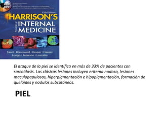 PIEL
El ataque de la piel se identifica en más de 33% de pacientes con
sarcoidosis. Las clásicas lesiones incluyen eritema nudoso, lesiones
maculopapulosas, hiperpigmentación e hipopigmentación, formación de
queloides y nodulos subcutáneos.
 