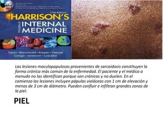 PIEL
Las lesiones maculopapulosas provenientes de sarcoidosis constituyen la
forma crónica más común de la enfermedad. El paciente y el médico a
menudo no las identifican porque son crónicas y no duelen. En el
comienzo las lesiones incluyen pápulas violáceas con 1 cm de elevación y
menos de 3 cm de diámetro. Pueden confluir e infiltran grandes zonas de
la piel.
 
