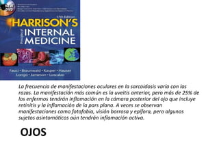 OJOS
La frecuencia de manifestaciones oculares en la sarcoidosis varía con las
razas. La manifestación más común es la uveitis anterior, pero más de 25% de
los enfermos tendrán inflamación en la cámara posterior del ojo que incluye
retinitis y la inflamación de la pars plana. A veces se observan
manifestaciones como fotofobia, visión borrosa y epífora, pero algunos
sujetos asintomáticos aún tendrán inflamación activa.
 