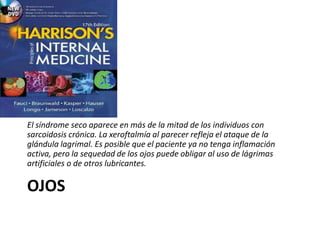 OJOS
El síndrome seco aparece en más de la mitad de los individuos con
sarcoidosis crónica. La xeroftalmía al parecer refleja el ataque de la
glándula lagrimal. Es posible que el paciente ya no tenga inflamación
activa, pero la sequedad de los ojos puede obligar al uso de lágrimas
artificiales o de otros lubricantes.
 
