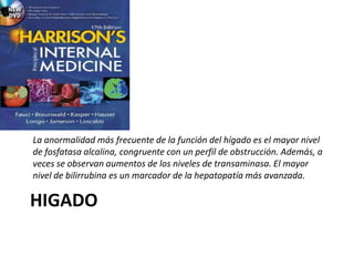 HIGADO
La anormalidad más frecuente de la función del hígado es el mayor nivel
de fosfatasa alcalina, congruente con un perfil de obstrucción. Además, a
veces se observan aumentos de los niveles de transaminasa. El mayor
nivel de bilirrubina es un marcador de la hepatopatía más avanzada.
 