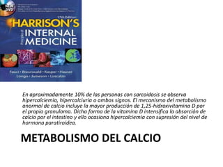 METABOLISMO DEL CALCIO
En aproximadamente 10% de las personas con sarcoidosis se observa
hipercalciemia, hipercalciuria o ambos signos. El mecanismo del metabolismo
anormal de calcio incluye la mayor producción de 1,25-hidroxivitamina D por
el propio granuloma. Dicha forma de la vitamina D intensifica la absorción de
calcio por el intestino y ello ocasiona hipercalciemia con supresión del nivel de
hormona paratiroidea.
 