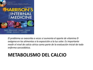 METABOLISMO DEL CALCIO
El problema se exacerba a veces si aumenta el aporte de vitamina D
exógena en los alimentos o la exposición a la luz solar. Es importante
medir el nivel de calcio sérico como parte de la evaluación inicial de todo
enfermo sarcoidótico.
 