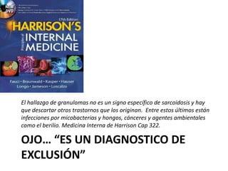 OJO… “ES UN DIAGNOSTICO DE
EXCLUSIÓN”
El hallazgo de granulomas no es un signo específico de sarcoidosis y hay
que descartar otros trastornos que los originan. Entre estos últimos están
infecciones por micobacterias y hongos, cánceres y agentes ambientales
como el berilio. Medicina Interna de Harrison Cap 322.
 